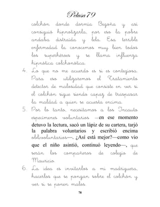 Pelusa79
78
colchón donde dormía Begoña y así
consiguió hipnotizarla, por eso la pobre
andaba distraída y lela. Esa terrible
enfermedad la conocemos muy bien todos
los superhéroes y se llama influenza
hipnótica colchonótica.
4. Lo que no me acuerdo es si es contegiosa.
Para eso utilizaremos el Tratamiento
detector de malosidad que consiste en ver si
el colchón sigue siendo capaz de traspasar
la maldad a quien se acuesta encima.
5. Por lo tanto, necesitamos a los Incauto
especímenes voluntarios —en ese momento
detuvo la lectura, sacó un lápiz de su cartera, tarjó
la palabra voluntarios y escribió encima
oblivoluntarios—. ¿Así está mejor?—como vio
que el niño asintió, continuó leyendo—, que
serán los compañeros de colegio de
Mauricio.
6. La idea es invitarlos a mi madriguera,
hacerlos que se pongan sobre el colchón y
ver si se ponen malos.
 