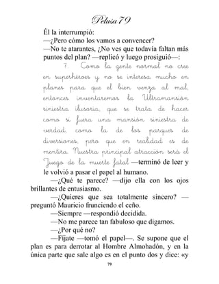 Pelusa79
79
Él la interrumpió:
—¿Pero cómo los vamos a convencer?
—No te atarantes, ¿No ves que todavía faltan más
puntos del plan? —replicó y luego prosiguió—:
7. Como la gente normal no cree
en superhéroes y no se interesa mucho en
planes para que el bien venza al mal,
entonces inventaremos la Ultramansión
siniestra ilusoria, que se trata de hacer
como si fuera una mansión siniestra de
verdad, como la de los parques de
diversiones, pero que en realidad es de
mentira. Nuestra principal atracción será el
Juego de la muerte fatal —terminó de leer y
le volvió a pasar el papel al humano.
—¿Qué te parece? —dijo ella con los ojos
brillantes de entusiasmo.
—¿Quieres que sea totalmente sincero? —
preguntó Mauricio frunciendo el ceño.
—Siempre —respondió decidida.
—No me parece tan fabuloso que digamos.
—¿Por qué no?
—Fíjate —tomó el papel—. Se supone que el
plan es para derrotar al Hombre Almohadón, y en la
única parte que sale algo es en el punto dos y dice: «y
 