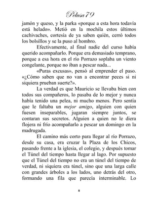 Pelusa79
8
jamón y queso, y la parka «porque a esta hora todavía
está helado». Metió en la mochila estos últimos
cachivaches, cortesía de ya saben quién, cerró todos
los bolsillos y se la puso al hombro.
Efectivamente, al final nadie del curso había
querido acompañarlo. Porque era demasiado temprano,
porque a esa hora en el río Porrazo soplaba un viento
congelante, porque no iban a pescar nada...
«Puras excusas», pensó al emprender el paso.
«¿Cómo saben que no van a encontrar peces si ni
siquiera prueban suerte?».
La verdad es que Mauricio se llevaba bien con
todos sus compañeros, lo pasaba de lo mejor y nunca
había tenido una pelea, ni mucho menos. Pero sentía
que le faltaba un mejor amigo, alguien con quien
fuesen inseparables, jugaran siempre juntos, se
contaran sus secretos. Alguien a quien no le diera
flojera ni frío acompañarlo a pescar un domingo en la
madrugada.
El camino más corto para llegar al río Porrazo,
desde su casa, era cruzar la Plaza de los Chicos,
pasando frente a la iglesia, el colegio, y después tomar
el Túnel del tiempo hasta llegar al lago. Por supuesto
que el Túnel del tiempo no era un túnel del tiempo de
verdad, ni siquiera era túnel, sino que una larga calle
con grandes árboles a los lados, uno detrás del otro,
formando una fila que parecía interminable. Lo
 