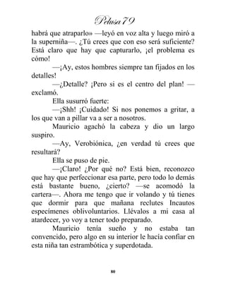 Pelusa79
80
habrá que atraparlo» —leyó en voz alta y luego miró a
la superniña—. ¿Tú crees que con eso será suficiente?
Está claro que hay que capturarlo, ¡el problema es
cómo!
—¡Ay, estos hombres siempre tan fijados en los
detalles!
—¿Detalle? ¡Pero si es el centro del plan! —
exclamó.
Ella susurró fuerte:
—¡Shh! ¡Cuidado! Si nos ponemos a gritar, a
los que van a pillar va a ser a nosotros.
Mauricio agachó la cabeza y dio un largo
suspiro.
—Ay, Verobiónica, ¿en verdad tú crees que
resultará?
Ella se puso de pie.
—¡Claro! ¿Por qué no? Está bien, reconozco
que hay que perfeccionar esa parte, pero todo lo demás
está bastante bueno, ¿cierto? —se acomodó la
cartera—. Ahora me tengo que ir volando y tú tienes
que dormir para que mañana reclutes Incautos
especímenes oblivoluntarios. Llévalos a mi casa al
atardecer, yo voy a tener todo preparado.
Mauricio tenía sueño y no estaba tan
convencido, pero algo en su interior le hacía confiar en
esta niña tan estrambótica y superdotada.
 