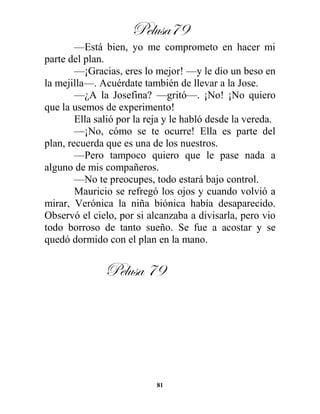Pelusa79
81
—Está bien, yo me comprometo en hacer mi
parte del plan.
—¡Gracias, eres lo mejor! —y le dio un beso en
la mejilla—. Acuérdate también de llevar a la Jose.
—¿A la Josefina? —gritó—. ¡No! ¡No quiero
que la usemos de experimento!
Ella salió por la reja y le habló desde la vereda.
—¡No, cómo se te ocurre! Ella es parte del
plan, recuerda que es una de los nuestros.
—Pero tampoco quiero que le pase nada a
alguno de mis compañeros.
—No te preocupes, todo estará bajo control.
Mauricio se refregó los ojos y cuando volvió a
mirar, Verónica la niña biónica había desaparecido.
Observó el cielo, por si alcanzaba a divisarla, pero vio
todo borroso de tanto sueño. Se fue a acostar y se
quedó dormido con el plan en la mano.
Pelusa 79
 