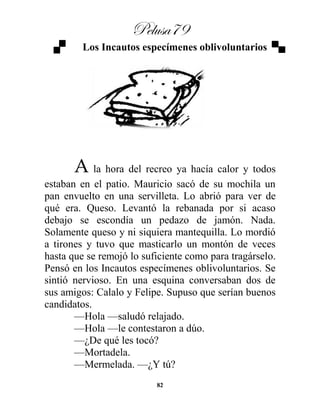 Pelusa79
82
Los Incautos especímenes oblivoluntarios
A la hora del recreo ya hacía calor y todos
estaban en el patio. Mauricio sacó de su mochila un
pan envuelto en una servilleta. Lo abrió para ver de
qué era. Queso. Levantó la rebanada por si acaso
debajo se escondía un pedazo de jamón. Nada.
Solamente queso y ni siquiera mantequilla. Lo mordió
a tirones y tuvo que masticarlo un montón de veces
hasta que se remojó lo suficiente como para tragárselo.
Pensó en los Incautos especímenes oblivoluntarios. Se
sintió nervioso. En una esquina conversaban dos de
sus amigos: Calalo y Felipe. Supuso que serían buenos
candidatos.
—Hola —saludó relajado.
—Hola —le contestaron a dúo.
—¿De qué les tocó?
—Mortadela.
—Mermelada. —¿Y tú?
 