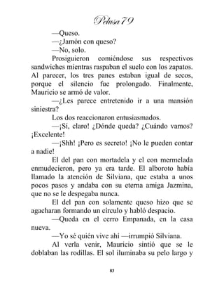 Pelusa79
83
—Queso.
—¿Jamón con queso?
—No, solo.
Prosiguieron comiéndose sus respectivos
sandwiches mientras raspaban el suelo con los zapatos.
Al parecer, los tres panes estaban igual de secos,
porque el silencio fue prolongado. Finalmente,
Mauricio se armó de valor.
—¿Les parece entretenido ir a una mansión
siniestra?
Los dos reaccionaron entusiasmados.
—¡Sí, claro! ¿Dónde queda? ¿Cuándo vamos?
¡Excelente!
—¡Shh! ¡Pero es secreto! ¡No le pueden contar
a nadie!
El del pan con mortadela y el con mermelada
enmudecieron, pero ya era tarde. El alboroto había
llamado la atención de Silviana, que estaba a unos
pocos pasos y andaba con su eterna amiga Jazmina,
que no se le despegaba nunca.
El del pan con solamente queso hizo que se
agacharan formando un círculo y habló despacio.
—Queda en el cerro Empanada, en la casa
nueva.
—Yo sé quién vive ahí —irrumpió Silviana.
Al verla venir, Mauricio sintió que se le
doblaban las rodillas. El sol iluminaba su pelo largo y
 