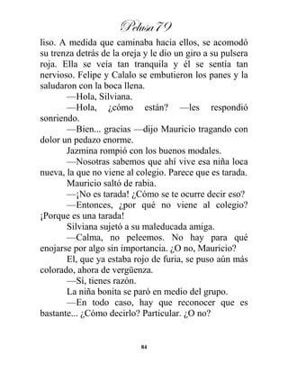 Pelusa79
84
liso. A medida que caminaba hacia ellos, se acomodó
su trenza detrás de la oreja y le dio un giro a su pulsera
roja. Ella se veía tan tranquila y él se sentía tan
nervioso. Felipe y Calalo se embutieron los panes y la
saludaron con la boca llena.
—Hola, Silviana.
—Hola, ¿cómo están? —les respondió
sonriendo.
—Bien... gracias —dijo Mauricio tragando con
dolor un pedazo enorme.
Jazmina rompió con los buenos modales.
—Nosotras sabemos que ahí vive esa niña loca
nueva, la que no viene al colegio. Parece que es tarada.
Mauricio saltó de rabia.
—¡No es tarada! ¿Cómo se te ocurre decir eso?
—Entonces, ¿por qué no viene al colegio?
¡Porque es una tarada!
Silviana sujetó a su maleducada amiga.
—Calma, no peleemos. No hay para qué
enojarse por algo sin importancia. ¿O no, Mauricio?
El, que ya estaba rojo de furia, se puso aún más
colorado, ahora de vergüenza.
—Sí, tienes razón.
La niña bonita se paró en medio del grupo.
—En todo caso, hay que reconocer que es
bastante... ¿Cómo decirlo? Particular. ¿O no?
 