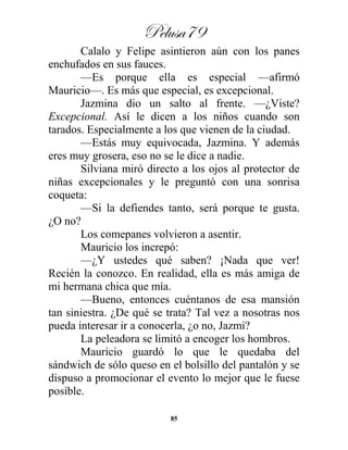 Pelusa79
85
Calalo y Felipe asintieron aún con los panes
enchufados en sus fauces.
—Es porque ella es especial —afirmó
Mauricio—. Es más que especial, es excepcional.
Jazmina dio un salto al frente. —¿Viste?
Excepcional. Así le dicen a los niños cuando son
tarados. Especialmente a los que vienen de la ciudad.
—Estás muy equivocada, Jazmina. Y además
eres muy grosera, eso no se le dice a nadie.
Silviana miró directo a los ojos al protector de
niñas excepcionales y le preguntó con una sonrisa
coqueta:
—Si la defiendes tanto, será porque te gusta.
¿O no?
Los comepanes volvieron a asentir.
Mauricio los increpó:
—¿Y ustedes qué saben? ¡Nada que ver!
Recién la conozco. En realidad, ella es más amiga de
mi hermana chica que mía.
—Bueno, entonces cuéntanos de esa mansión
tan siniestra. ¿De qué se trata? Tal vez a nosotras nos
pueda interesar ir a conocerla, ¿o no, Jazmi?
La peleadora se limitó a encoger los hombros.
Mauricio guardó lo que le quedaba del
sándwich de sólo queso en el bolsillo del pantalón y se
dispuso a promocionar el evento lo mejor que le fuese
posible.
 