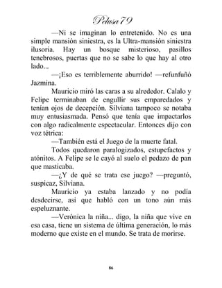Pelusa79
86
—Ni se imaginan lo entretenido. No es una
simple mansión siniestra, es la Ultra-mansión siniestra
ilusoria. Hay un bosque misterioso, pasillos
tenebrosos, puertas que no se sabe lo que hay al otro
lado...
—¡Eso es terriblemente aburrido! —refunfuñó
Jazmina.
Mauricio miró las caras a su alrededor. Calalo y
Felipe terminaban de engullir sus emparedados y
tenían ojos de decepción. Silviana tampoco se notaba
muy entusiasmada. Pensó que tenía que impactarlos
con algo radicalmente espectacular. Entonces dijo con
voz tétrica:
—También está el Juego de la muerte fatal.
Todos quedaron paralogizados, estupefactos y
atónitos. A Felipe se le cayó al suelo el pedazo de pan
que masticaba.
—¿Y de qué se trata ese juego? —preguntó,
suspicaz, Silviana.
Mauricio ya estaba lanzado y no podía
desdecirse, así que habló con un tono aún más
espeluznante.
—Verónica la niña... digo, la niña que vive en
esa casa, tiene un sistema de última generación, lo más
moderno que existe en el mundo. Se trata de morirse.
 