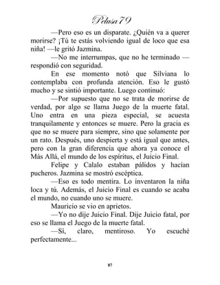 Pelusa79
87
—Pero eso es un disparate. ¿Quién va a querer
morirse? ¡Tú te estás volviendo igual de loco que esa
niña! —le gritó Jazmina.
—No me interrumpas, que no he terminado —
respondió con seguridad.
En ese momento notó que Silviana lo
contemplaba con profunda atención. Eso le gustó
mucho y se sintió importante. Luego continuó:
—Por supuesto que no se trata de morirse de
verdad, por algo se llama Juego de la muerte fatal.
Uno entra en una pieza especial, se acuesta
tranquilamente y entonces se muere. Pero la gracia es
que no se muere para siempre, sino que solamente por
un rato. Después, uno despierta y está igual que antes,
pero con la gran diferencia que ahora ya conoce el
Más Allá, el mundo de los espíritus, el Juicio Final.
Felipe y Calalo estaban pálidos y hacían
pucheros. Jazmina se mostró escéptica.
—Eso es todo mentira. Lo inventaron la niña
loca y tú. Además, el Juicio Final es cuando se acaba
el mundo, no cuando uno se muere.
Mauricio se vio en aprietos.
—Yo no dije Juicio Final. Dije Juicio fatal, por
eso se llama el Juego de la muerte fatal.
—Sí, claro, mentiroso. Yo escuché
perfectamente...
 