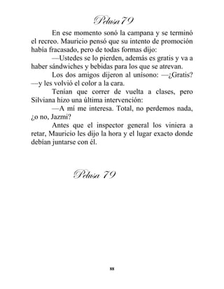 Pelusa79
88
En ese momento sonó la campana y se terminó
el recreo. Mauricio pensó que su intento de promoción
había fracasado, pero de todas formas dijo:
—Ustedes se lo pierden, además es gratis y va a
haber sándwiches y bebidas para los que se atrevan.
Los dos amigos dijeron al unísono: —¿Gratis?
—y les volvió el color a la cara.
Tenían que correr de vuelta a clases, pero
Silviana hizo una última intervención:
—A mí me interesa. Total, no perdemos nada,
¿o no, Jazmi?
Antes que el inspector general los viniera a
retar, Mauricio les dijo la hora y el lugar exacto donde
debían juntarse con él.
Pelusa 79
 