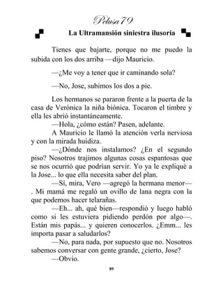Pelusa79
89
La Ultramansión siniestra ilusoria
Tienes que bajarte, porque no me puedo la
subida con los dos arriba —dijo Mauricio.
—¿Me voy a tener que ir caminando sola?
—No, Jose, subimos los dos a pie.
Los hermanos se pararon frente a la puerta de la
casa de Verónica la niña biónica. Tocaron el timbre y
ella les abrió instantáneamente.
—Hola, ¿cómo están? Pasen, adelante.
A Mauricio le llamó la atención verla nerviosa
y con la mirada huidiza.
—¿Dónde nos instalamos? ¿En el segundo
piso? Nosotros trajimos algunas cosas espantosas que
se nos ocurrió que podrían servir. Yo ya le expliqué a
la Jose... lo que ella necesita saber del plan.
—Sí, mira, Vero —agregó la hermana menor—
. Mi mamá me regaló un ovillo de lana negra con la
que podemos hacer telarañas.
—Eh... ah, qué bien—respondió y luego habló
como si les estuviera pidiendo perdón por algo—.
Están mis papás... y quieren conocerlos. ¿Emm... les
importa pasar a saludarlos?
—No, para nada, por supuesto que no. Nosotros
sabemos conversar con gente grande, ¿cierto, Jose?
—Obvio.
 