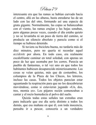 Pelusa79
9
interesante era que las ramas se habían curvado hacia
el centro, allá en las alturas, hasta enredarse las de un
lado con las del otro, formando así una especie de
gruta gigante. Normalmente, las copas se balanceaban
con el viento, las ramas crujían y las hojas sonaban,
pero algunas pocas veces, cuando el día estaba quieto
y no se levantaba ni un poco de tierra del camino, se
producía un silencio absoluto y parecía como si el
tiempo se hubiese detenido.
Si tuviera su bicicleta buena, no tardaría más de
diez minutos, pero no quería ni recordar aquel
accidente por ahora. En todo caso, era realmente
escalofriante caminar en total soledad, con apenas un
poco de luz que asomaba por los cerros. Parecía un
pueblo de fantasmas, o tal vez uno en que todos los
habitantes hubiesen desaparecido misteriosamente. Las
cosas se veían quietas, más que de costumbre, los
columpios de la Plaza de los Chicos, los letreros,
incluso las casas. Todos los objetos parecían estar
aguantando la respiración para que no los descubrieran
moviéndose, como si estuvieran jugando «Un, dos,
tres, momia es». Los pájaros recién comenzaban a
cantar y el rocío humedecía el polvo del suelo.
Quizás todas estas señales tan extrañas eran
para indicarle que ese día sería distinto a todos los
demás, que esa mañana en que él, con toda inocencia,
pensaba ir a pescar, conocería a un verdadero
 