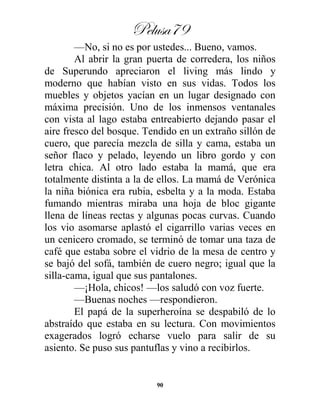 Pelusa79
90
—No, si no es por ustedes... Bueno, vamos.
Al abrir la gran puerta de corredera, los niños
de Superundo apreciaron el living más lindo y
moderno que habían visto en sus vidas. Todos los
muebles y objetos yacían en un lugar designado con
máxima precisión. Uno de los inmensos ventanales
con vista al lago estaba entreabierto dejando pasar el
aire fresco del bosque. Tendido en un extraño sillón de
cuero, que parecía mezcla de silla y cama, estaba un
señor flaco y pelado, leyendo un libro gordo y con
letra chica. Al otro lado estaba la mamá, que era
totalmente distinta a la de ellos. La mamá de Verónica
la niña biónica era rubia, esbelta y a la moda. Estaba
fumando mientras miraba una hoja de bloc gigante
llena de líneas rectas y algunas pocas curvas. Cuando
los vio asomarse aplastó el cigarrillo varias veces en
un cenicero cromado, se terminó de tomar una taza de
café que estaba sobre el vidrio de la mesa de centro y
se bajó del sofá, también de cuero negro; igual que la
silla-cama, igual que sus pantalones.
—¡Hola, chicos! —los saludó con voz fuerte.
—Buenas noches —respondieron.
El papá de la superheroína se despabiló de lo
abstraído que estaba en su lectura. Con movimientos
exagerados logró echarse vuelo para salir de su
asiento. Se puso sus pantuflas y vino a recibirlos.
 