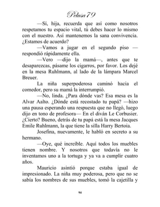 Pelusa79
94
—Sí, hija, recuerda que así como nosotros
respetamos tu espacio vital, tú debes hacer lo mismo
con el nuestro. Así mantenemos la sana convivencia.
¿Estamos de acuerdo?
—Vamos a jugar en el segundo piso —
respondió rápidamente ella.
—Vero —dijo la mamá—, antes que te
desaparezcas, pásame los cigarros, por favor. Los dejé
en la mesa Ruhlmann, al lado de la lámpara Marcel
Breuer.
La niña superpoderosa caminó hacia el
comedor, pero su mamá la interrumpió.
—No, linda. ¿Para dónde vas? Esa mesa es la
Alvar Aalto. ¿Dónde está recostado tu papá? —hizo
una pausa esperando una respuesta que no llegó, luego
dijo en tono de profesora— En el diván Le Corbusier.
¿Cierto? Bueno, detrás de tu papá está la mesa Jacques
Emile Ruhlmann, la que tiene la silla Harry Bertoia.
Josefina, nuevamente, le habló en secreto a su
hermano.
—Oye, qué increíble. Aquí todos los muebles
tienen nombre. Y nosotros que todavía no le
inventamos uno a la tortuga y ya va a cumplir cuatro
años.
Mauricio asintió porque estaba igual de
impresionado. La niña muy poderosa, pero que no se
sabía los nombres de sus muebles, tomó la cajetilla y
 