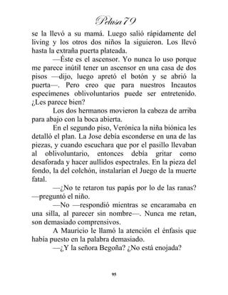 Pelusa79
95
se la llevó a su mamá. Luego salió rápidamente del
living y los otros dos niños la siguieron. Los llevó
hasta la extraña puerta plateada.
—Éste es el ascensor. Yo nunca lo uso porque
me parece inútil tener un ascensor en una casa de dos
pisos —dijo, luego apretó el botón y se abrió la
puerta—. Pero creo que para nuestros Incautos
especímenes oblivoluntarios puede ser entretenido.
¿Les parece bien?
Los dos hermanos movieron la cabeza de arriba
para abajo con la boca abierta.
En el segundo piso, Verónica la niña biónica les
detalló el plan. La Jose debía esconderse en una de las
piezas, y cuando escuchara que por el pasillo llevaban
al oblivoluntario, entonces debía gritar como
desaforada y hacer aullidos espectrales. En la pieza del
fondo, la del colchón, instalarían el Juego de la muerte
fatal.
—¿No te retaron tus papás por lo de las ranas?
—preguntó el niño.
—No —respondió mientras se encaramaba en
una silla, al parecer sin nombre—. Nunca me retan,
son demasiado comprensivos.
A Mauricio le llamó la atención el énfasis que
había puesto en la palabra demasiado.
—¿Y la señora Begoña? ¿No está enojada?
 