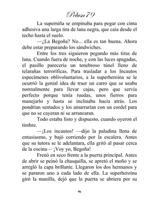 Pelusa79
96
La superniña se empinaba para pegar con cinta
adhesiva una larga tira de lana negra, que caía desde el
techo hasta el suelo.
—¿La Begoña? No... ella es tan buena. Ahora
debe estar preparando los sándwiches.
Entre los tres siguieron pegando más tiras de
lana. Cuando fuera de noche, y con las luces apagadas,
el pasillo parecería un tenebroso túnel lleno de
telarañas terroríficas. Para trasladar a los Incautos
especímenes oblivoluntarios, a la superheroína se le
ocurrió la genial idea de traer un carro que se usaba
normalmente para llevar cajas, pero que servía
perfecto porque tenía ruedas, unos fierros para
manejarlo y hasta se inclinaba hacia atrás. Los
pondrían sentados y los amarrarían con un cordel para
que no se cayeran ni se arrancaran.
Todo estaba listo y dispuesto, cuando oyeron el
timbre.
—¡Los incautos! —dijo la paladina llena de
entusiasmo, y bajó corriendo por la escalera. Antes
que su tutora se le adelantara, ella gritó al pasar cerca
de la cocina— ¡Voy yo, Begoña!
Frenó en seco frente a la puerta principal. Antes
de abrir se peinó la chasquilla, se apretó el moño y se
arregló la capa brillante. Llegaron los dos hermanos y
se pararon uno a cada lado de ella. La superheroína
giró la manilla, dejó que la puerta se abriera por su
 