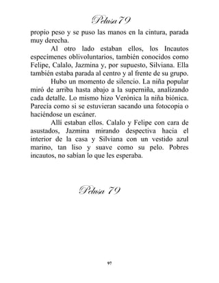 Pelusa79
97
propio peso y se puso las manos en la cintura, parada
muy derecha.
Al otro lado estaban ellos, los Incautos
especímenes oblivoluntarios, también conocidos como
Felipe, Calalo, Jazmina y, por supuesto, Silviana. Ella
también estaba parada al centro y al frente de su grupo.
Hubo un momento de silencio. La niña popular
miró de arriba hasta abajo a la superniña, analizando
cada detalle. Lo mismo hizo Verónica la niña biónica.
Parecía como si se estuvieran sacando una fotocopia o
haciéndose un escáner.
Allí estaban ellos. Calalo y Felipe con cara de
asustados, Jazmina mirando despectiva hacia el
interior de la casa y Silviana con un vestido azul
marino, tan liso y suave como su pelo. Pobres
incautos, no sabían lo que les esperaba.
Pelusa 79
 