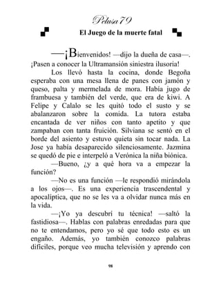 Pelusa79
98
El Juego de la muerte fatal
—¡Bienvenidos! —dijo la dueña de casa—.
¡Pasen a conocer la Ultramansión siniestra ilusoria!
Los llevó hasta la cocina, donde Begoña
esperaba con una mesa llena de panes con jamón y
queso, palta y mermelada de mora. Había jugo de
frambuesa y también del verde, que era de kiwi. A
Felipe y Calalo se les quitó todo el susto y se
abalanzaron sobre la comida. La tutora estaba
encantada de ver niños con tanto apetito y que
zampaban con tanta fruición. Silviana se sentó en el
borde del asiento y estuvo quieta sin tocar nada. La
Jose ya había desaparecido silenciosamente. Jazmina
se quedó de pie e interpeló a Verónica la niña biónica.
—Bueno, ¿y a qué hora va a empezar la
función?
—No es una función —le respondió mirándola
a los ojos—. Es una experiencia trascendental y
apocalíptica, que no se les va a olvidar nunca más en
la vida.
—¡Yo ya descubrí tu técnica! —saltó la
fastidiosa—. Hablas con palabras enredadas para que
no te entendamos, pero yo sé que todo esto es un
engaño. Además, yo también conozco palabras
difíciles, porque veo mucha televisión y aprendo con
 