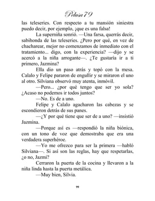 Pelusa79
99
las teleseries. Con respecto a tu mansión siniestra
puedo decir, por ejemplo, ¡que es una falsa!
La superniña sonrió. —Una farsa, querrás decir,
sabihonda de las teleseries. ¿Pero por qué, en vez de
chacharear, mejor no comenzamos de inmediato con el
tratamiento... digo, con la experiencia? —dijo y se
acercó a la niña arrogante—. ¿Te gustaría ir a ti
primero, Jazmina?
Ella dio un paso atrás y topó con la mesa.
Calalo y Felipe pararon de engullir y se miraron el uno
al otro. Silviana observó muy atenta, inmóvil.
—Pero... ¿por qué tengo que ser yo sola?
¿Acaso no podemos ir todos juntos?
—No. Es de a uno.
Felipe y Calalo agacharon las cabezas y se
escondieron detrás de sus panes.
—¿Y por qué tiene que ser de a uno? —insistió
Jazmina.
—Porque así es —respondió la niña biónica,
con un tono de voz que demostraba que era una
verdadera superhéroe.
—Yo me ofrezco para ser la primera —habló
Silviana—. Si así son las reglas, hay que respetarlas,
¿o no, Jazmi?
Cerraron la puerta de la cocina y llevaron a la
niña linda hasta la puerta metálica.
—Muy bien, Silvia.
 