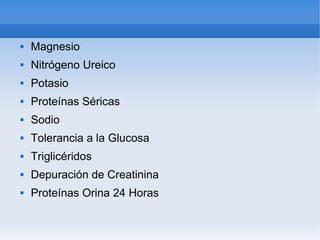    
 Magnesio
 Nitrógeno Ureico
 Potasio
 Proteínas Séricas
 Sodio
 Tolerancia a la Glucosa
 Triglicéridos
 Depuración de Creatinina
 Proteínas Orina 24 Horas
 
