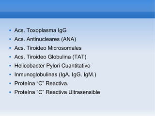    
 Acs. Toxoplasma IgG
 Acs. Antinucleares (ANA)
 Acs. Tiroideo Microsomales
 Acs. Tiroideo Globulina (TAT)
 Helicobacter Pylori Cuantitativo
 Inmunoglobulinas (IgA. IgG. IgM.)
 Proteína “C” Reactiva.
 Proteína “C” Reactiva Ultrasensible
 