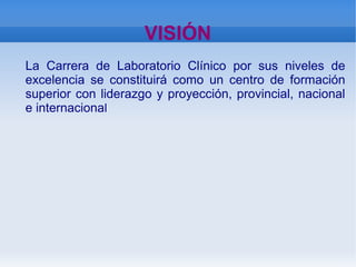    
VISIÓN
La Carrera de Laboratorio Clínico por sus niveles de
excelencia se constituirá como un centro de formación
superior con liderazgo y proyección, provincial, nacional
e internacional
 