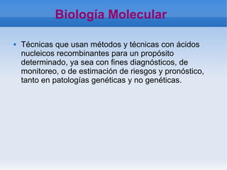    
Biología Molecular
 Técnicas que usan métodos y técnicas con ácidos
nucleicos recombinantes para un propósito
determinado, ya sea con fines diagnósticos, de
monitoreo, o de estimación de riesgos y pronóstico,
tanto en patologías genéticas y no genéticas.
 