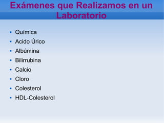    
Exámenes que Realizamos en un
Laboratorio
 Química
 Acido Úrico
 Albúmina
 Bilirrubina
 Calcio
 Cloro
 Colesterol
 HDL-Colesterol
 