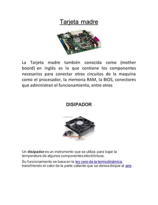 Tarjeta madre
La Tarjeta madre también conocida como (mother
boord) en inglés es la que contiene los componentes
necesarios para conectar otros circuitos de la maquina
como el procesador, la memoria RAM, la BIOS, conectores
que administran el funcionamiento, entre otros
DISIPADOR
Un disipadores un instrumento que se utiliza para bajar la
temperatura de algunos componentes electrónicos.
Su funcionamiento se basa en la ley cero de la termodinámica,
transfiriendo el calor de la parte caliente que se deseadisipar al aire.
 