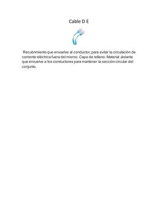 Cable D E
Recubrimiento que envuelve al conductor,para evitar la circulación de
corriente eléctrica fuera del mismo. Capa de relleno: Material aislante
que envuelve a los conductores para mantener la sección circular del
conjunto.
 
