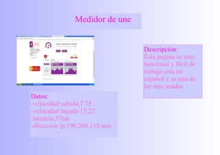 Medidor de une
Descripción:
Esta pagina es muy
funcional y fácil de
trabajo esta en
español y es una de
las mas usadas
Datos:
-velocidad subida;7.75
-velocidad bajada:17.22
,latencia:37ms
-dirección ip:190.248.115-une