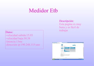 Medidor Etb
Descripción:
Esta pagina es muy
buna y es fácil de
trabajar
Datos:
-velocidad subida:15.93
-velocidad baja:30.38
-latencia:13ms
-dirección ip:190.248.115-une