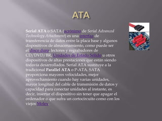 Serial ATA o SATA (acrónimo de Serial Advanced
Technology Attachment) es una interfaz de
transferencia de datos entre la placa base y algunos
dispositivos de almacenamiento, como puede ser
el disco duro, lectores y regrabadores de
CD/DVD/BR, Unidades de Estado Sólido u otros
dispositivos de altas prestaciones que están siendo
todavía desarrollados. Serial ATA sustituye a la
tradicional Parallel ATA o P-ATA. SATA
proporciona mayores velocidades, mejor
aprovechamiento cuando hay varias unidades,
mayor longitud del cable de transmisión de datos y
capacidad para conectar unidades al instante, es
decir, insertar el dispositivo sin tener que apagar el
ordenador o que sufra un cortocircuito como con los
viejos Molex.
 