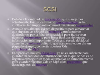    Debido a la cantidad de información que manejamos
    actualmente, los dispositivos de almacenamiento se han
    vuelto casi tan importantes como el mismísimo computador.
   Aunque actualmente existen dispositivos para almacenar
    que superan las 650 MB de memoria, aún seguimos
    quejándonos por la falta de capacidad para transportar
    nuestros documentos y para hacer Backups de nuestra
    información más importante. Todo esto sucede debido al
    aumento de softwareutilitario que nos permite, por dar un
    pequeño ejemplo, convertir nuestros Cds
    en archivos de Mp3.
   El espacio en nuestro Disco duro ya no es suficiente para
    guardar tal cantidad de información; por lo que se nos es de
    urgencia conseguir un medo alternativo de almacenamiento
    para guardar nuestros Cds en Mp3 o los programas que
    desacargamos de Internet.
 