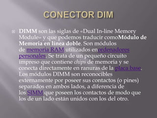    DIMM son las siglas de «Dual In-line Memory
    Module» y que podemos traducir comoMódulo de
    Memoria en línea doble. Son módulos
    de memoria RAM utilizados enordenadores
    personales. Se trata de un pequeño circuito
    impreso que contiene chips de memoria y se
    conecta directamente en ranuras de la placa base.
    Los módulos DIMM son reconocibles
    externamente por poseer sus contactos (o pines)
    separados en ambos lados, a diferencia de
    los SIMM que poseen los contactos de modo que
    los de un lado están unidos con los del otro.
 