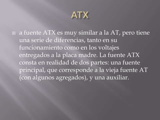    a fuente ATX es muy similar a la AT, pero tiene
    una serie de diferencias, tanto en su
    funcionamiento como en los voltajes
    entregados a la placa madre. La fuente ATX
    consta en realidad de dos partes: una fuente
    principal, que corresponde a la vieja fuente AT
    (con algunos agregados), y una auxiliar.
 