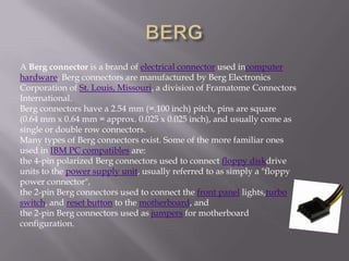 A Berg connector is a brand of electrical connector used incomputer
hardware. Berg connectors are manufactured by Berg Electronics
Corporation of St. Louis, Missouri, a division of Framatome Connectors
International.
Berg connectors have a 2.54 mm (=.100 inch) pitch, pins are square
(0.64 mm x 0.64 mm = approx. 0.025 x 0.025 inch), and usually come as
single or double row connectors.
Many types of Berg connectors exist. Some of the more familiar ones
used in IBM PC compatibles are:
the 4-pin polarized Berg connectors used to connect floppy diskdrive
units to the power supply unit, usually referred to as simply a "floppy
power connector",
the 2-pin Berg connectors used to connect the front panel lights,turbo
switch, and reset button to the motherboard, and
the 2-pin Berg connectors used as jumpers for motherboard
configuration.
 