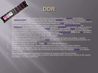    DDR (Double Data Rate) significa doble tasa de transferencia de datos enespañol. Son módulos
    de memoria RAM compuestos por memorias síncronas (SDRAM), disponibles en encapsulado DIMM,
    que permite la transferencia de datos por dos canales distintos simultáneamente en un mismo ciclo de
    reloj. Los módulos DDR soportan una capacidad máxima de 1 GiB (1 073 741 824 bytes).
   Fueron primero adoptadas en sistemas equipados con procesadores AMD Athlon. Intel con
    su Pentium 4 en un principio utilizó únicamente memorias RAMBUS, más costosas. Ante el avance en
    ventas y buen rendimiento de los sistemas AMD basados en DDR SDRAM, Intel se vio obligado a
    cambiar su estrategia y utilizar memoria DDR, lo que le permitió competir en precio. Son compatibles
    con los procesadores de Intel Pentium 4 que disponen de un Front Side Bus(FSB) de 64 bits de datos y
    frecuencias de reloj internas que van desde los 200 a los 400 MHz.
   Comparación gráfica entre memorias DDR, DDR2 y DDR3
   Se utiliza la nomenclatura PC-XXXX, dónde se indica el ancho de banda del módulo y pueden
    transferir un volumen de información de 8 bytes en cada ciclo de reloj a las frecuencias descritas. Un
    ejemplo de cálculo para PC1600:
   100 MHz x 2 Datos por Ciclo x 8 B = 1600 MB/s = 1 600 000 000 bytes/s
   Muchas placas base permiten utilizar estas memorias en dos modos de trabajo distintos:
   Single Memory Channel: Todos los módulos de memoria intercambian información con el bus a
    través de un sólo canal, para ello sólo es necesario introducir todos los módulosDIMM en el mismo
    banco de slots.
   Dual Memory Channel: Se reparten los módulos de memoria entre los dos bancos
    deslots diferenciados en la placa base, y pueden intercambiar datos con el bus a través de dos canales
    simultáneos, uno para cada banco.
 