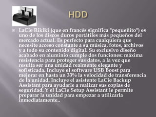    LaCie Rikiki (que en francés significa "pequeñito") es
    uno de los discos duros portátiles más pequeños del
    mercado actual. Es perfecto para cualquiera que
    necesite acceso constante a su música, fotos, archivos
    y a todo su contenido digital. Su exclusivo diseño
    acabado en aluminio cumple dos funciones: máxima
    resistencia para proteger sus datos, a la vez que
    resulta ser una unidad realmente elegante y
    sofisticada. Incluye el software USB Boost para
    mejorar en hasta un 33% la velocidad de transferencia
    de la unidad. Incluye el asistente LaCie Backup
    Assistant para ayudarle a realizar sus copias de
    seguridad. Y el LaCie Setup Assistant le permite
    preparar la unidad para empezar a utilizarla
    inmediatamente..
 