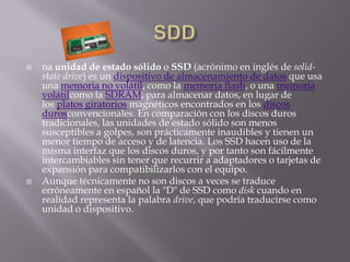    na unidad de estado sólido o SSD (acrónimo en inglés de solid-
    state drive) es un dispositivo de almacenamiento de datos que usa
    una memoria no volátil, como la memoria flash, o una memoria
    volátilcomo la SDRAM, para almacenar datos, en lugar de
    los platos giratorios magnéticos encontrados en los discos
    durosconvencionales. En comparación con los discos duros
    tradicionales, las unidades de estado sólido son menos
    susceptibles a golpes, son prácticamente inaudibles y tienen un
    menor tiempo de acceso y de latencia. Los SSD hacen uso de la
    misma interfaz que los discos duros, y por tanto son fácilmente
    intercambiables sin tener que recurrir a adaptadores o tarjetas de
    expansión para compatibilizarlos con el equipo.
   Aunque técnicamente no son discos a veces se traduce
    erróneamente en español la "D" de SSD como disk cuando en
    realidad representa la palabra drive, que podría traducirse como
    unidad o dispositivo.
 