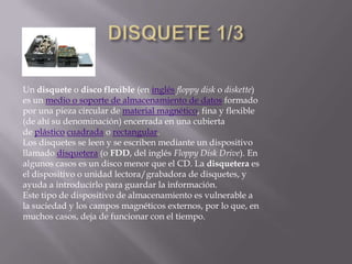 Un disquete o disco flexible (en inglés floppy disk o diskette)
es un medio o soporte de almacenamiento de datos formado
por una pieza circular de material magnético, fina y flexible
(de ahí su denominación) encerrada en una cubierta
de plástico cuadrada o rectangular.
Los disquetes se leen y se escriben mediante un dispositivo
llamado disquetera (o FDD, del inglés Floppy Disk Drive). En
algunos casos es un disco menor que el CD. La disquetera es
el dispositivo o unidad lectora/grabadora de disquetes, y
ayuda a introducirlo para guardar la información.
Este tipo de dispositivo de almacenamiento es vulnerable a
la suciedad y los campos magnéticos externos, por lo que, en
muchos casos, deja de funcionar con el tiempo.
 