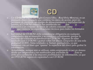    Un CD-ROM (siglas del inglés Compact Disc - Read Only Memory), es un
    prensado disco compacto que contiene los datos de acceso, pero sin
    permisos de escritura, un equipo de almacenamiento y reproducción de
    música, el CD-ROM estándar fue establecido en 1985por Sony y Philips.
    Pertenece a un conjunto de libros de colores conocido como Rainbow
    Books que contiene las especificaciones técnicas para todos los formatos
    de discos compactos.
   La Unidad de CD-ROM debe considerarse obligatoria en cualquier
    computador que se ensamble o se construya actualmente, porque la
    mayoría del software se distribuye en CD-ROM. Algunas de estas
    unidades leen CD-ROM y graban sobre los discos compactos de una sola
    grabada(CD-RW). Estas unidades se llaman quemadores, ya que
    funcionan con un láser que "quema" la superficie del disco para grabar la
    información.
   Actualmente, aunque aún se utilizan, están empezando a caer en desuso
    desde que empezaron a ser sustituidos por unidades deDVD. Esto se
    debe principalmente a las mayores posibilidades de información, ya que
    un DVD-ROM supera en capacidad a un CD-ROM
 