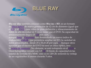 Blu-ray disc también conocido como Blu-ray o BD, es un formato
de disco óptico de nueva generación de 12 cm de diámetro (igual que
el CD y el DVD) para vídeo de gran definición y almacenamiento de
datos de alta densidad de 5 veces mejor que el DVD. Su capacidad de
almacenamiento llega a 25 GB por capa,
aunque Sony y Panasonic han desarrollado un nuevo índice de
evaluación (i-MLSE) que permitiría ampliar un 33% la cantidad de
datos almacenados,1 desde 25 a 33,4 GB por capa.2 3 Aunque otros
apuntan que el sucesor del DVD no será un disco óptico, sino
la tarjeta de memoria. No obstante, se está trabajando en el HVD o
Disco holográfico versátil con 3,9 TB. El límite de capacidad en las
tarjetas de formato SD/MMC está ya en 128 GB, teniendo la ventaja
de ser regrabables al menos durante 5 años.4
 