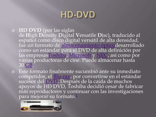    HD DVD (por las siglas
    de High Density Digital Versatile Disc), traducido al
    español como disco digital versátil de alta densidad,
    fue un formato de almacenamiento ópticodesarrollado
    como un estándar para el DVD de alta definición por
    las empresasToshiba, Microsoft y NEC, así como por
    varias productoras de cine. Puede almacenar hasta
    30 GB.
   Este formato finalmente sucumbió ante su inmediato
    competidor, el Blu-ray, por convertirse en el estándar
    sucesor del DVD. Después de la caída de muchos
    apoyos de HD DVD, Toshiba decidió cesar de fabricar
    más reproductores y continuar con las investigaciones
    para mejorar su formato.1
 