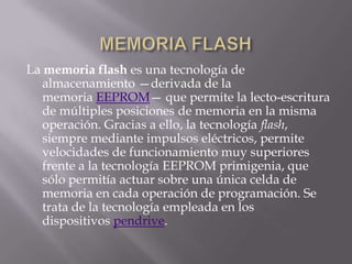 La memoria flash es una tecnología de
   almacenamiento —derivada de la
   memoria EEPROM— que permite la lecto-escritura
   de múltiples posiciones de memoria en la misma
   operación. Gracias a ello, la tecnología flash,
   siempre mediante impulsos eléctricos, permite
   velocidades de funcionamiento muy superiores
   frente a la tecnología EEPROM primigenia, que
   sólo permitía actuar sobre una única celda de
   memoria en cada operación de programación. Se
   trata de la tecnología empleada en los
   dispositivos pendrive.
 