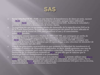    Serial Attached SCSI o SAS, es una interfaz de transferencia de datos en serie, sucesor
    del SCSI (Small Computer System Interface) paralelo, aunque sigue utilizando
    comandos SCSI para interaccionar con los dispositivos SAS. Aumenta la velocidad y
    permite la conexión y desconexión de forma rápida.
   La organización que se encuentra detrás del desarrollo de la especificación SAS es la
    SCSI Trade Association. Se trata de una organización sin ánimo de lucro ubicada en
    California que se formó en 1996 para promover el uso y el conocimiento
    sobre SCSIparalelo.
   La primera versión apareció a finales de 2003: SAS 300, que conseguía un ancho de
    banda de 3Gb/s, lo que aumentaba ligeramente la velocidad de su predecesor ,
    el SCSI Ultra 320MB/s (2,560 Gb/s). La siguiente evolución, SAS 600, consigue una
    velocidad de hasta 6Gb/s, mientras que se espera llegar a una velocidad de alrededor de
    12Gb/s alrededor del año 2010.
   Una de las principales características es que aumenta la velocidad de transferencia al
    aumentar el número de dispositivos conectados, es decir, puede gestionar una tasa de
    transferencia constante para cada dispositivo conectado, además de terminar con la
    limitación de 16 dispositivos existente en SCSI, es por ello que se vaticina que la
    tecnología SAS irá reemplazando a su predecesora SCSI.
   Además, el conector es el mismo que en la interfaz SATA y permite utilizar estos discos
    duros, para aplicaciones con menos necesidad de velocidad, ahorrando costos. Por lo
    tanto, los discos SATA pueden ser utilizados por controladoras SAS pero no a la inversa,
    una controladora SATA no reconoce discos SAS.
 