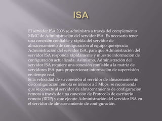 El servidor ISA 2006 se administra a través del complemento
MMC de Administración del servidor ISA. Es necesario tener
una conexión confiable y rápida del servidor de
almacenamiento de configuración al equipo que ejecuta
Administración del servidor ISA, para que Administración del
servidor ISA responda rápidamente y muestre información de
configuración actualizada. Asimismo, Administración del
servidor ISA requiere una conexión confiable a la matriz de
servidores ISA para proporcionar información de supervisión
en tiempo real.
Si la velocidad de su conexión al servidor de almacenamiento
de configuración remota es inferior a 5 Mbps, se recomienda
que se conecte al servidor de almacenamiento de configuración
remota a través de una conexión de Protocolo de escritorio
remoto (RDP) y que ejecute Administración del servidor ISA en
el servidor de almacenamiento de configuración.
 
