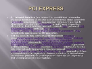    El Universal Serial Bus (bus universal en serie USB) es un estándar
    industrial desarrollado en los años 1990 que define los cables, conectores
    yprotocolos usados en un bus para conectar, comunicar y proveer de
    alimentación eléctrica entre ordenadores y periféricos y dispositivos
    electrónicos.2 La iniciativa del desarrollo partió de Intel que creó el USB
    Implementers Forum3 junto con IBM, Northern
    Telecom, Compaq, Microsoft,Digital Equipment Corporation y NEC.
    Actualmente agrupa a más de 685 compañías.4
   USB fue diseñado para estandarizar la conexión de periféricos,
    como mouse,teclados, joysticks, escáneres, cámaras digitales, teléfonos
    móviles,reproductores multimedia, impresoras, dispositivos
    multifuncionales, sistemas de adquisición de datos, módems, tarjetas de
    red, tarjetas de sonido, tarjetas sintonizadoras de televisión y grabadora
    de DVD externa, discos durosexternos y disquetera externas. Su éxito ha
    sido total, habiendo desplazado a conectores como el puerto serie, puerto
    paralelo, puerto de juegos, Apple Desktop Bus o PS/2 a mercados-nicho o
    a la consideración de dispositivos obsoletos a eliminar de los modernos
    ordenadores, pues muchos de ellos pueden sustituirse por dispositivos
    USB que implementen esos conectores.
 