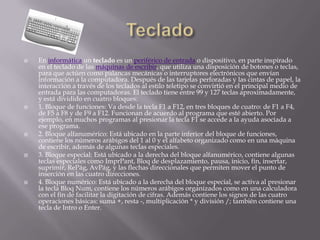    En informática un teclado es un periférico de entrada o dispositivo, en parte inspirado
    en el teclado de las máquinas de escribir, que utiliza una disposición de botones o teclas,
    para que actúen como palancas mecánicas o interruptores electrónicos que envían
    información a la computadora. Después de las tarjetas perforadas y las cintas de papel, la
    interacción a través de los teclados al estilo teletipo se convirtió en el principal medio de
    entrada para las computadoras. El teclado tiene entre 99 y 127 teclas aproximadamente,
    y está dividido en cuatro bloques:
   1. Bloque de funciones: Va desde la tecla F1 a F12, en tres bloques de cuatro: de F1 a F4,
    de F5 a F8 y de F9 a F12. Funcionan de acuerdo al programa que esté abierto. Por
    ejemplo, en muchos programas al presionar la tecla F1 se accede a la ayuda asociada a
    ese programa.
   2. Bloque alfanumérico: Está ubicado en la parte inferior del bloque de funciones,
    contiene los números arábigos del 1 al 0 y el alfabeto organizado como en una máquina
    de escribir, además de algunas teclas especiales.
   3. Bloque especial: Está ubicado a la derecha del bloque alfanumérico, contiene algunas
    teclas especiales como ImprPant, Bloq de desplazamiento, pausa, inicio, fin, insertar,
    suprimir, RePág, AvPág, y las flechas direccionales que permiten mover el punto de
    inserción en las cuatro direcciones.
   4. Bloque numérico: Está ubicado a la derecha del bloque especial, se activa al presionar
    la tecla Bloq Num, contiene los números arábigos organizados como en una calculadora
    con el fin de facilitar la digitación de cifras. Además contiene los signos de las cuatro
    operaciones básicas: suma +, resta -, multiplicación * y división /; también contiene una
    tecla de Intro o Enter.
 