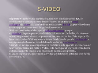 Separate-Video («vídeo separado»), también conocido como Y/C (o
erróneamente conocido como Super-Video), es un tipo de señal
analógica de vídeo. No confundir ni mezclar con S-VHS(super video home
system) que es un formato de grabación en cinta.
S-Video tiene más calidad que el vídeo compuesto, ya que
el televisor dispone por separado de la información de brillo y la de color,
mientras que en el vídeo compuesto se encuentran juntas. Esta separación
hace que el cable S-Video tenga más ancho de banda para la luminancia y
consiga más trabajo efectivo del decodificador de crominancia.
Cuando se incluye en computadores portátiles, este aparato se conecta a un
televisor mediante un cable S-Video. Esto hace que el televisor reproduzca
automáticamente todo lo que muestra la pantalla del portátil.
S-Video soporta una resolución de video de definición estándar que puede
ser 480i o 576i.
 