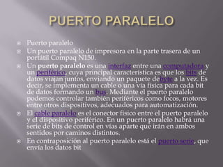    Puerto paralelo
   Un puerto paralelo de impresora en la parte trasera de un
    portátil Compaq N150.
   Un puerto paralelo es una interfaz entre una computadora y
    un periférico, cuya principal característica es que los bits de
    datos viajan juntos, enviando un paquete debyte a la vez. Es
    decir, se implementa un cable o una vía física para cada bit
    de datos formando un bus. Mediante el puerto paralelo
    podemos controlar también periféricos como focos, motores
    entre otros dispositivos, adecuados para automatización.
   El cable paralelo es el conector físico entre el puerto paralelo
    y el dispositivo periférico. En un puerto paralelo habrá una
    serie de bits de control en vías aparte que irán en ambos
    sentidos por caminos distintos.
   En contraposición al puerto paralelo está el puerto serie, que
    envía los datos bit
 
