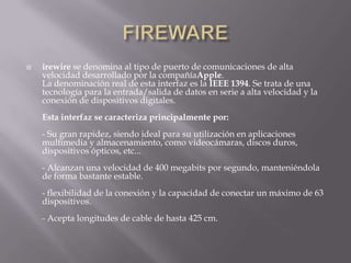    irewire se denomina al tipo de puerto de comunicaciones de alta
    velocidad desarrollado por la compañíaApple.
    La denominación real de esta interfaz es la IEEE 1394. Se trata de una
    tecnología para la entrada/salida de datos en serie a alta velocidad y la
    conexión de dispositivos digitales.
    Esta interfaz se caracteriza principalmente por:
    - Su gran rapidez, siendo ideal para su utilización en aplicaciones
    multimedia y almacenamiento, como videocámaras, discos duros,
    dispositivos ópticos, etc...
    - Alcanzan una velocidad de 400 megabits por segundo, manteniéndola
    de forma bastante estable.
    - flexibilidad de la conexión y la capacidad de conectar un máximo de 63
    dispositivos.
    - Acepta longitudes de cable de hasta 425 cm.
 